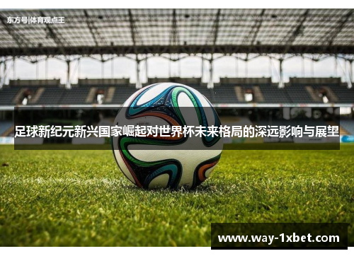 足球新纪元新兴国家崛起对世界杯未来格局的深远影响与展望