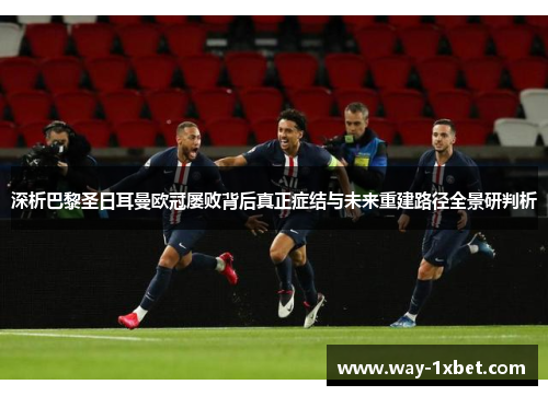 深析巴黎圣日耳曼欧冠屡败背后真正症结与未来重建路径全景研判析