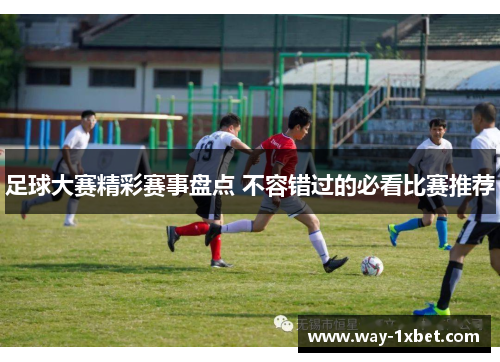 足球大赛精彩赛事盘点 不容错过的必看比赛推荐 足球大赛精彩赛事盘点 不容错过的必看比赛推荐