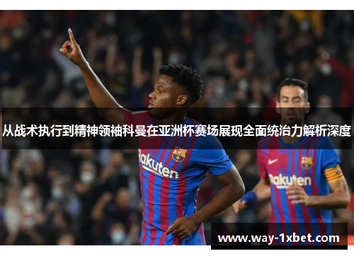 从战术执行到精神领袖科曼在亚洲杯赛场展现全面统治力解析深度