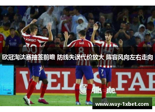 欧冠淘汰赛抽签前瞻 防线失误代价放大 阵容风向左右走向