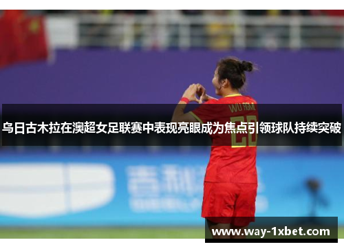 乌日古木拉在澳超女足联赛中表现亮眼成为焦点引领球队持续突破