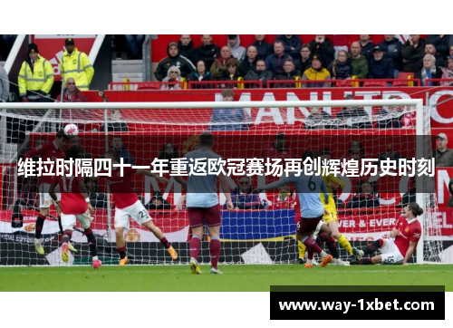 维拉时隔四十一年重返欧冠赛场再创辉煌历史时刻 维拉时隔四十一年重返欧冠赛场再创辉煌历史时刻