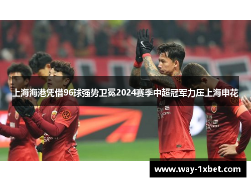 上海海港凭借96球强势卫冕2024赛季中超冠军力压上海申花 上海海港凭借96球强势卫冕2024赛季中超冠军力压上海申花